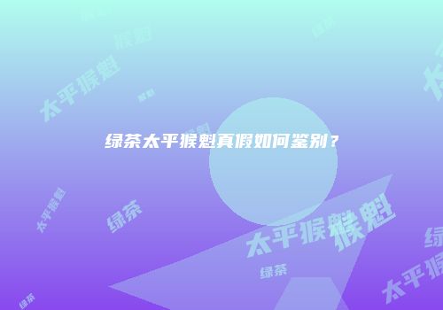 绿茶太平猴魁真假如何鉴别？