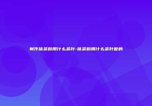 制作抹茶粉用什么茶叶-抹茶粉用什么茶叶做的