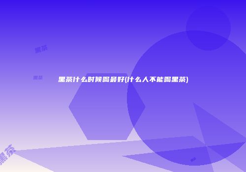 黑茶什么时候喝最好(什么人不能喝黑茶)