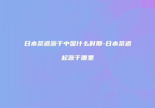 日本茶道源于中国什么时期-日本茶道起源于哪里