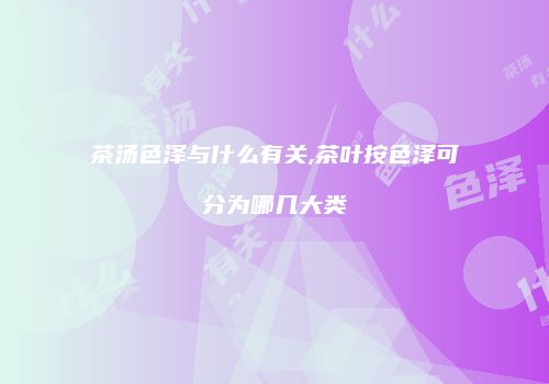 茶汤色泽与什么有关,茶叶按色泽可分为哪几大类