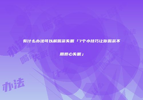 有什么办法可以解喝茶失眠「7个小技巧让你喝茶不用担心失眠」