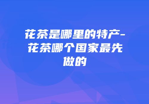花茶是哪里的特产-花茶哪个国家最先做的