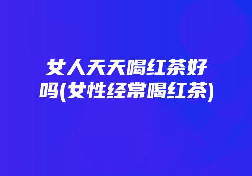 女人天天喝红茶好吗(女性经常喝红茶)