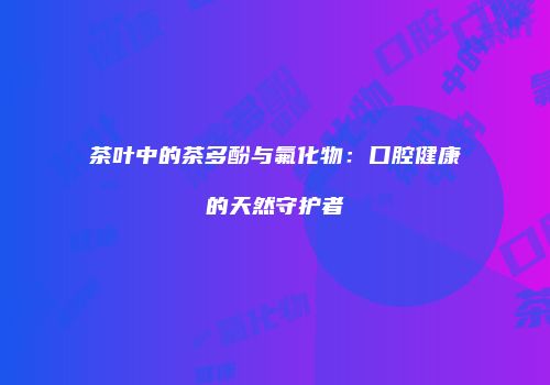 茶叶中的茶多酚与氟化物：口腔健康的天然守护者