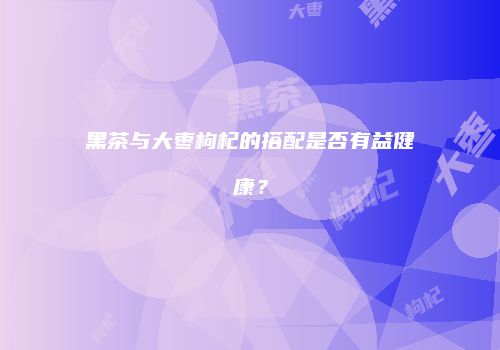 黑茶与大枣枸杞的搭配是否有益健康？
