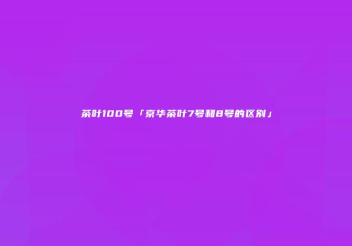 茶叶100号「京华茶叶7号和8号的区别」
