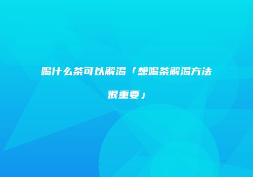 喝什么茶可以解渴「想喝茶解渴方法很重要」