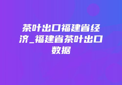 茶叶出口福建省经济_福建省茶叶出口数据