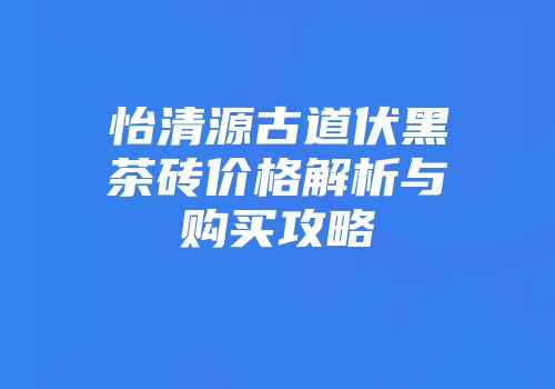 怡清源古道伏黑茶砖价格解析与购买攻略