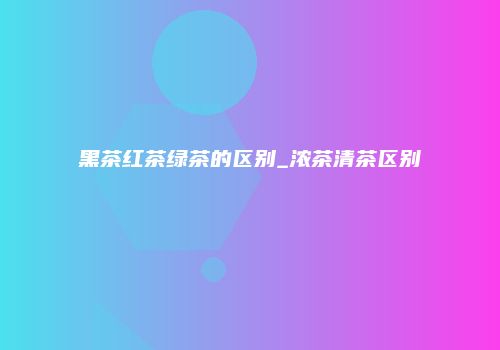 黑茶红茶绿茶的区别_浓茶清茶区别