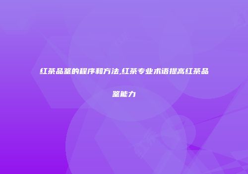 红茶品鉴的程序和方法,红茶专业术语提高红茶品鉴能力