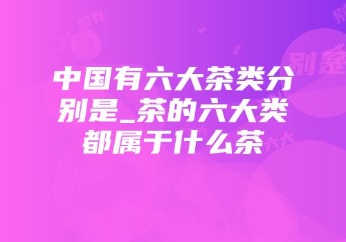 中国有六大茶类分别是_茶的六大类都属于什么茶