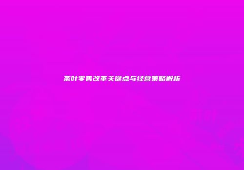 茶叶零售改革关键点与经营策略解析