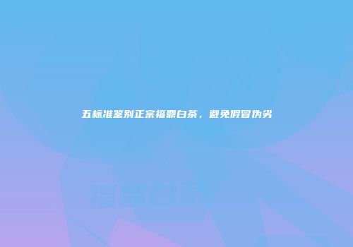 五标准鉴别正宗福鼎白茶，避免假冒伪劣