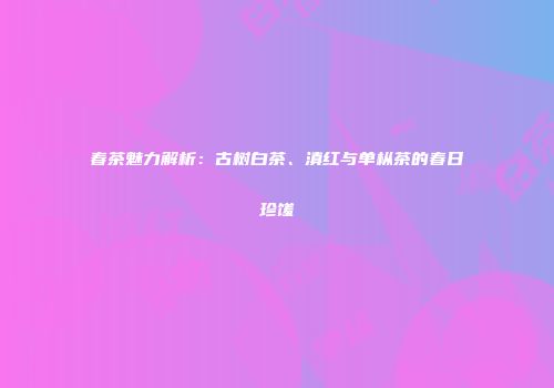 春茶魅力解析：古树白茶、滇红与单枞茶的春日珍馐