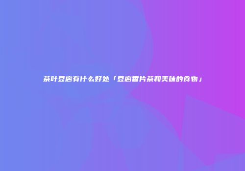茶叶豆腐有什么好处「豆腐香片茶和美味的食物」