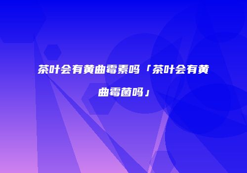 茶叶会有黄曲霉素吗「茶叶会有黄曲霉菌吗」