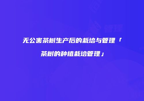 无公害茶树生产后的栽培与管理「茶树的种植栽培管理」