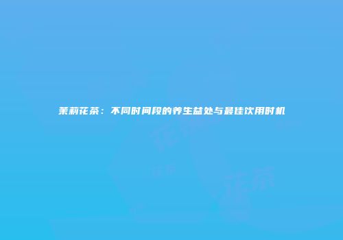 茉莉花茶：不同时间段的养生益处与最佳饮用时机