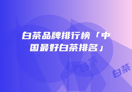 白茶品牌排行榜「中国最好白茶排名」
