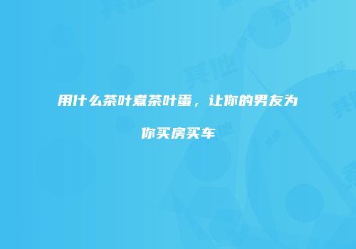 用什么茶叶煮茶叶蛋，让你的男友为你买房买车