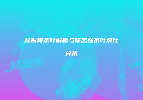 林振传茶叶解析与陈志强茶叶对比分析