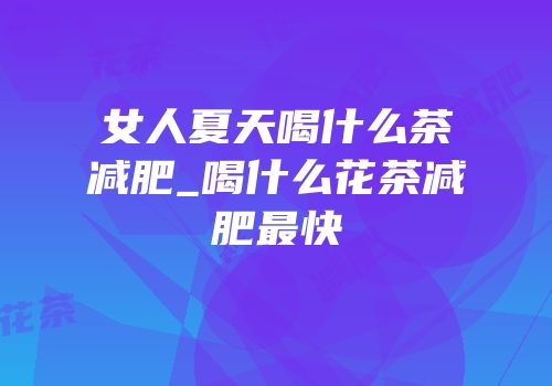 女人夏天喝什么茶减肥_喝什么花茶减肥最快