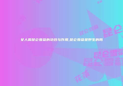女人喝昆仑雪菊的功效与作用,昆仑雪菊是野生的吗