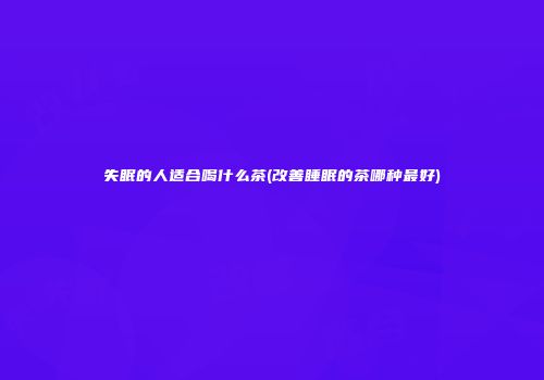 失眠的人适合喝什么茶(改善睡眠的茶哪种最好)