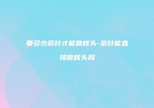 要多少茶叶才能做枕头-茶叶能直接做枕头吗