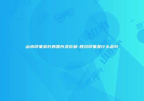 山水印象茶叶的图片及价格-四川印象是什么茶叶