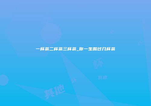 一杯茶二杯茶三杯茶_你一生喝过几杯茶