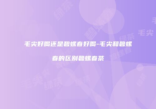 毛尖好喝还是碧螺春好喝-毛尖和碧螺春的区别碧螺春茶