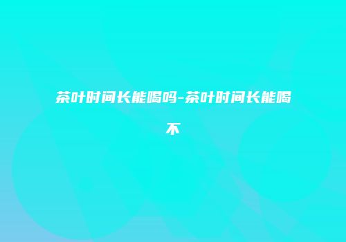 茶叶时间长能喝吗-茶叶时间长能喝不