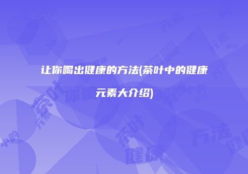 让你喝出健康的方法(茶叶中的健康元素大介绍)