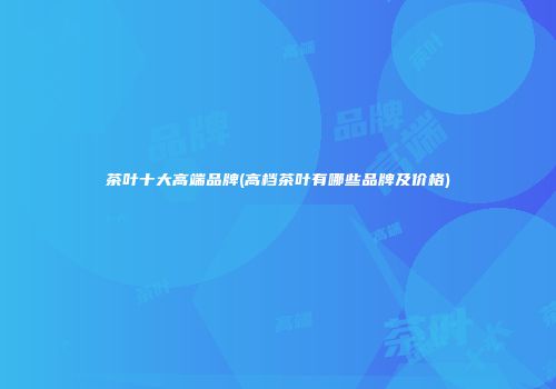 茶叶十大高端品牌(高档茶叶有哪些品牌及价格)
