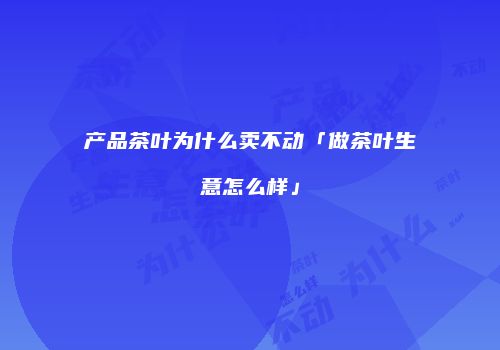 产品茶叶为什么卖不动「做茶叶生意怎么样」
