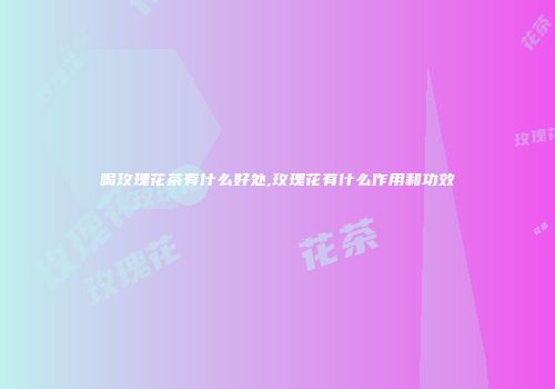喝玫瑰花茶有什么好处,玫瑰花有什么作用和功效