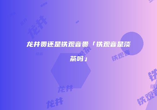 龙井贵还是铁观音贵「铁观音是淡茶吗」