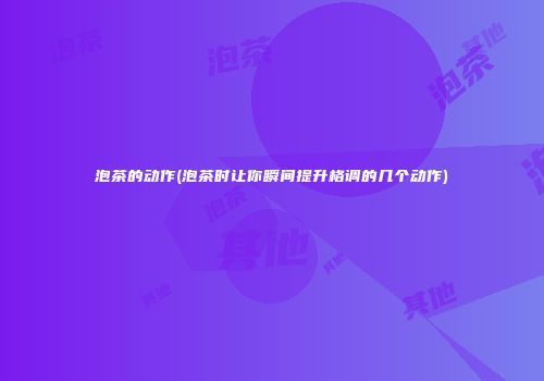泡茶的动作(泡茶时让你瞬间提升格调的几个动作)
