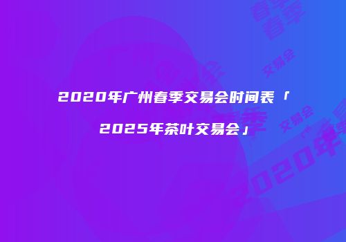 2020年广州春季交易会时间表「2025年茶叶交易会」
