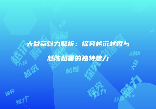大益茶魅力解析：探究越沉越香与越陈越香的独特魅力