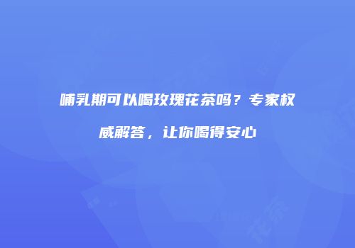 哺乳期可以喝玫瑰花茶吗？专家权威解答，让你喝得安心