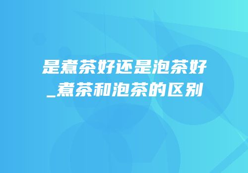 是煮茶好还是泡茶好_煮茶和泡茶的区别