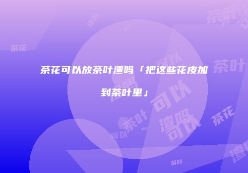 茶花可以放茶叶渣吗「把这些花皮加到茶叶里」