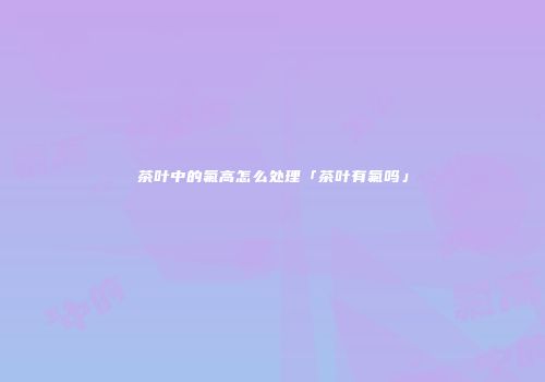 茶叶中的氟高怎么处理「茶叶有氟吗」