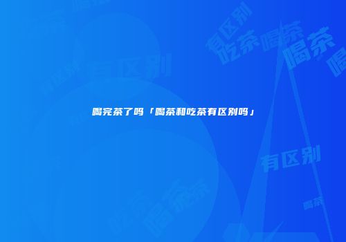 喝完茶了吗「喝茶和吃茶有区别吗」