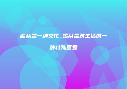 喝茶是一种文化_喝茶是对生活的一种特殊喜爱