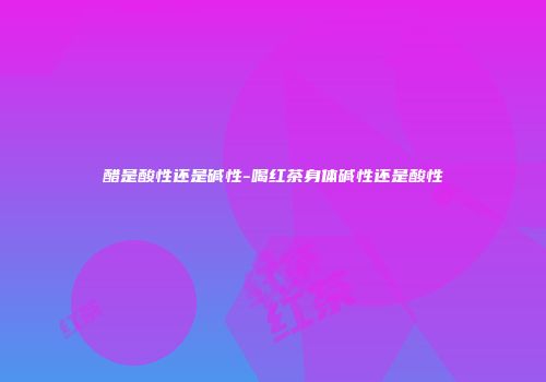 醋是酸性还是碱性-喝红茶身体碱性还是酸性